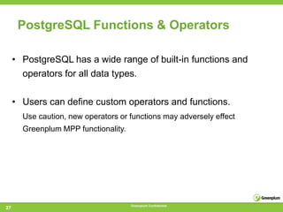 PostgreSQL Functions & Operators

     • PostgreSQL has a wide range of built-in functions and
       operators for all data types.


     • Users can define custom operators and functions.
       Use caution, new operators or functions may adversely effect
       Greenplum MPP functionality.




                                      Greenplum Confidential
27
 