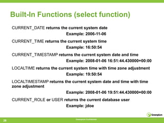 Built-In Functions (select function)
     CURRENT_DATE returns the current system date
                            Example: 2006-11-06
     CURRENT_TIME returns the current system time
                             Example: 16:50:54
     CURRENT_TIMESTAMP returns the current system date and time
                           Example: 2008-01-06 16:51:44.430000+00:00
     LOCALTIME returns the current system time with time zone adjustment
                               Example: 19:50:54
     LOCALTIMESTAMP returns the current system date and time with time
     zone adjustment
                             Example: 2008-01-06 19:51:44.430000+00:00
     CURRENT_ROLE or USER returns the current database user
                           Example: jdoe


                                    Greenplum Confidential
28
 