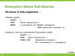 Greenplum allows Sub-Queries
     IN clause is fully supported …

     ORIGINAL QUERY:
          SELECT     *
          FROM      facts.transaction t
          WHERE     t.customerid IN (SELECT customerid
                                        FROM dimensions.customer c);


     HOWEVER, THIS WILL PERFORM BETTER IN MOST CASES:
                    SELECT t.*
                    FROM   facts.transaction t
                    INNER JOIN     dimensions.customer c
                                   ON c.customerid = t.customerid;




                                  Greenplum Confidential
39
 