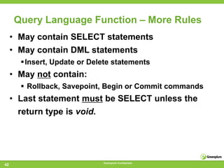 Query Language Function – More Rules
     • May contain SELECT statements
     • May contain DML statements
       Insert, Update or Delete statements
     • May not contain:
        Rollback, Savepoint, Begin or Commit commands
     • Last statement must be SELECT unless the
      return type is void.




                              Greenplum Confidential
42
 