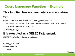 Query Language Function – Example
     This function has no parameters and no return
     set:
     CREATE FUNCTION public.clean_customer()
       RETURNS void AS ‘DELETE FROM dimensions.customer
         WHERE state = ‘‘NA’’; ’
      LANGUAGE SQL;
     It is executed as a SELECT statement:
     SELECT public.clean_customer();

     clean_customer
     -----------
     (1 row)

                              Greenplum Confidential
43
 
