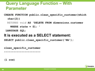 Query Language Function – With
      Parameter
     CREATE FUNCTION public.clean_specific_customer(which
       char(2))
       RETURNS void AS ‘DELETE FROM dimensions.customer
         WHERE state = $1; ’
      LANGUAGE SQL;
     It is executed as a SELECT statement:
     SELECT public.clean_specific_customer(‘NA’);

     clean_specific_customer
     -----------------------

     (1 row)


                               Greenplum Confidential
44
 