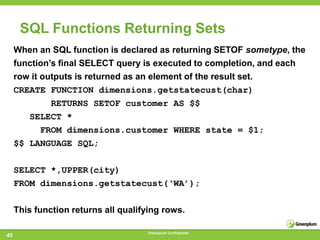SQL Functions Returning Sets
     When an SQL function is declared as returning SETOF sometype, the
     function‘s ﬁnal SELECT query is executed to completion, and each
     row it outputs is returned as an element of the result set.
     CREATE FUNCTION dimensions.getstatecust(char)
              RETURNS SETOF customer AS $$
        SELECT *
            FROM dimensions.customer WHERE state = $1;
     $$ LANGUAGE SQL;

     SELECT *,UPPER(city)
     FROM dimensions.getstatecust(‘WA’);


     This function returns all qualifying rows.

                                     Greenplum Confidential
45
 
