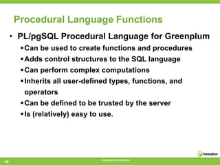 Procedural Language Functions
     • PL/pgSQL Procedural Language for Greenplum
       Can be used to create functions and procedures
       Adds control structures to the SQL language
       Can perform complex computations
       Inherits all user-deﬁned types, functions, and
        operators
       Can be deﬁned to be trusted by the server
       Is (relatively) easy to use.




                              Greenplum Confidential
46
 
