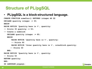 Structure of PL/pgSQL
     • PL/pgSQL is a block-structured language.
     CREATE FUNCTION somefunc() RETURNS integer AS $$
     DECLARE quantity integer := 30;
     BEGIN
     RAISE NOTICE ’Quantity here is %’, quantity;
     -- Prints 30 quantity := 50;
     -- Create a subblock
        DECLARE quantity integer := 80;
        BEGIN
             RAISE NOTICE ’Quantity here is %’, quantity;
             -- Prints 80
             RAISE NOTICE ’Outer quantity here is %’, outerblock.quantity;
           -- Prints 50
        END;
     RAISE NOTICE ’Quantity here is %’, quantity;
     -- Prints 50
     RETURN quantity;
     END;
     $$ LANGUAGE plpgsql;
                                         Greenplum Confidential
47
 