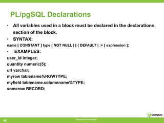 PL/pgSQL Declarations
     • All variables used in a block must be declared in the declarations
       section of the block.
     • SYNTAX:
     name [ CONSTANT ] type [ NOT NULL ] [ { DEFAULT | := } expression ];
     •    EXAMPLES:
     user_id integer;
     quantity numeric(5);
     url varchar;
     myrow tablename%ROWTYPE;
     myfield tablename.columnname%TYPE;
     somerow RECORD;




                                           Greenplum Confidential
48
 