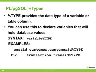 PL/pgSQL %Types
     • %TYPE provides the data type of a variable or
       table column.
     • You can use this to declare variables that will
       hold database values.
       SYNTAX: variable%TYPE
       EXAMPLES:
         custid customer.customerid%TYPE
        tid    transaction.transid%TYPE


                            Greenplum Confidential
49
 