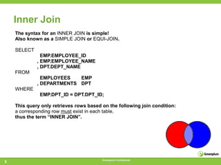 Inner Join
    The syntax for an INNER JOIN is simple!
    Also known as a SIMPLE JOIN or EQUI-JOIN.

    SELECT
               EMP.EMPLOYEE_ID
             , EMP.EMPLOYEE_NAME
             , DPT.DEPT_NAME
    FROM
               EMPLOYEES   EMP
             , DEPARTMENTS DPT
    WHERE
              EMP.DPT_ID = DPT.DPT_ID;

    This query only retrieves rows based on the following join condition:
    a corresponding row must exist in each table,
    thus the term ―INNER JOIN‖.




                                         Greenplum Confidential
5
 