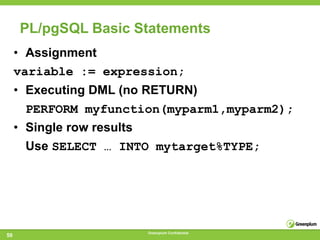 PL/pgSQL Basic Statements
     • Assignment
     variable := expression;
     • Executing DML (no RETURN)
       PERFORM myfunction(myparm1,myparm2);
     • Single row results
       Use SELECT … INTO mytarget%TYPE;




                            Greenplum Confidential
50
 