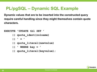 PL/pgSQL – Dynamic SQL Example
     Dynamic values that are to be inserted into the constructed query
     require careful handling since they might themselves contain quote
     characters.

     EXECUTE   ’UPDATE tbl SET ’
          ||   quote_ident(colname)
          ||   ’ = ’
          ||   quote_literal(newvalue)
          ||   ’ WHERE key = ’
          ||   quote_literal(keyvalue);




                                    Greenplum Confidential
52
 