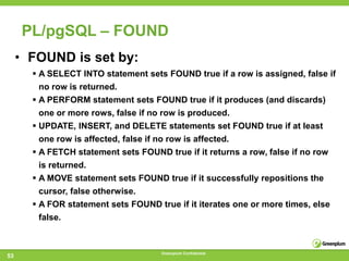 PL/pgSQL – FOUND
     • FOUND is set by:
        A SELECT INTO statement sets FOUND true if a row is assigned, false if
         no row is returned.
        A PERFORM statement sets FOUND true if it produces (and discards)
         one or more rows, false if no row is produced.
        UPDATE, INSERT, and DELETE statements set FOUND true if at least
         one row is affected, false if no row is affected.
        A FETCH statement sets FOUND true if it returns a row, false if no row
         is returned.
        A MOVE statement sets FOUND true if it successfully repositions the
         cursor, false otherwise.
        A FOR statement sets FOUND true if it iterates one or more times, else
         false.


                                      Greenplum Confidential
53
 