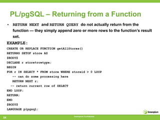PL/pgSQL – Returning from a Function
     • RETURN NEXT and RETURN QUERY do not actually return from the
        function — they simply append zero or more rows to the function‘s result
        set.
     EXAMPLE:
     CREATE OR REPLACE FUNCTION getAllStores()
     RETURNS SETOF store AS
     $BODY$
     DECLARE r store%rowtype;
     BEGIN
     FOR r IN SELECT * FROM store WHERE storeid > 0 LOOP
        -- can do some processing here
        RETURN NEXT r;
       -- return current row of SELECT
     END LOOP;
     RETURN;
     END
     $BODY$
     LANGUAGE plpgsql;

                                         Greenplum Confidential
54
 