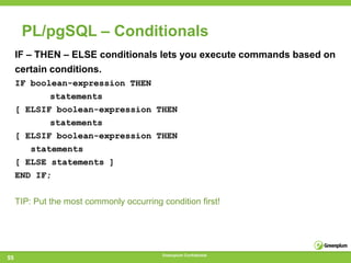 PL/pgSQL – Conditionals
     IF – THEN – ELSE conditionals lets you execute commands based on
     certain conditions.
     IF boolean-expression THEN
            statements
     [ ELSIF boolean-expression THEN
            statements
     [ ELSIF boolean-expression THEN
        statements
     [ ELSE statements ]
     END IF;


     TIP: Put the most commonly occurring condition first!




                                           Greenplum Confidential
55
 
