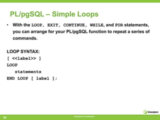 PL/pgSQL – Simple Loops
     • With the LOOP, EXIT, CONTINUE, WHILE, and FOR statements,
       you can arrange for your PL/pgSQL function to repeat a series of
       commands.

     LOOP SYNTAX:
     [ <<label>> ]
     LOOP
        statements
     END LOOP [ label ];




                                    Greenplum Confidential
56
 