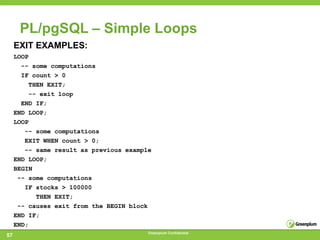 PL/pgSQL – Simple Loops
     EXIT EXAMPLES:
     LOOP
       -- some computations
       IF count > 0
         THEN EXIT;
         -- exit loop
       END IF;
     END LOOP;
     LOOP
        -- some computations
        EXIT WHEN count > 0;
        -- same result as previous example
     END LOOP;
     BEGIN
      -- some computations
        IF stocks > 100000
           THEN EXIT;
      -- causes exit from the BEGIN block
     END IF;
     END;
                                         Greenplum Confidential
57
 