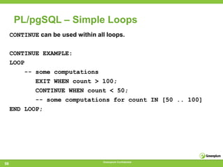 PL/pgSQL – Simple Loops
     CONTINUE can be used within all loops.

     CONTINUE EXAMPLE:
     LOOP
         -- some computations
            EXIT WHEN count > 100;
            CONTINUE WHEN count < 50;
            -- some computations for count IN [50 .. 100]
     END LOOP;




                                   Greenplum Confidential
58
 