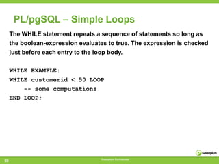 PL/pgSQL – Simple Loops
     The WHILE statement repeats a sequence of statements so long as
     the boolean-expression evaluates to true. The expression is checked
     just before each entry to the loop body.

     WHILE EXAMPLE:
     WHILE customerid < 50 LOOP
         -- some computations
     END LOOP;




                                   Greenplum Confidential
59
 