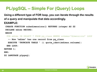 PL/pgSQL – Simple For (Query) Loops
     Using a different type of FOR loop, you can iterate through the results
     of a query and manipulate that data accordingly.
     EXAMPLE:
      CREATE FUNCTION nukedimensions() RETURNS integer AS $$
      DECLARE mdims RECORD;
      BEGIN
       FOR mdims IN SELECT * FROM pg_class WHERE schema=‘dimensions’ LOOP
        -- Now ”mdims" has one record from pg_class
        EXECUTE ’TRUNCATE TABLE ’ || quote_ident(mdimss.relname);
       END LOOP;
     RETURN 1;
     END;
     $$ LANGUAGE plpgsql;




                                     Greenplum Confidential
61
 