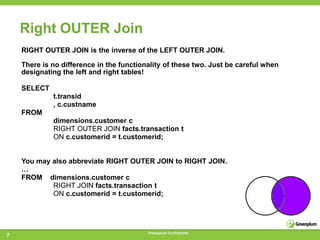 Right OUTER Join
    RIGHT OUTER JOIN is the inverse of the LEFT OUTER JOIN.

    There is no difference in the functionality of these two. Just be careful when
    designating the left and right tables!

    SELECT
             t.transid
             , c.custname
    FROM
             dimensions.customer c
             RIGHT OUTER JOIN facts.transaction t
             ON c.customerid = t.customerid;


    You may also abbreviate RIGHT OUTER JOIN to RIGHT JOIN.
    …
    FROM dimensions.customer c
            RIGHT JOIN facts.transaction t
            ON c.customerid = t.customerid;




                                          Greenplum Confidential
7
 