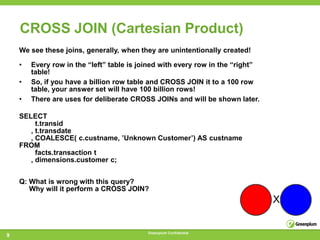 CROSS JOIN (Cartesian Product)
    We see these joins, generally, when they are unintentionally created!

    •   Every row in the ―left‖ table is joined with every row in the ―right‖
        table!
    •   So, if you have a billion row table and CROSS JOIN it to a 100 row
        table, your answer set will have 100 billion rows!
    •   There are uses for deliberate CROSS JOINs and will be shown later.

    SELECT
         t.transid
       , t.transdate
       , COALESCE( c.custname, ‘Unknown Customer‘) AS custname
    FROM
         facts.transaction t
       , dimensions.customer c;


    Q: What is wrong with this query?
       Why will it perform a CROSS JOIN?




                                           Greenplum Confidential
9
 