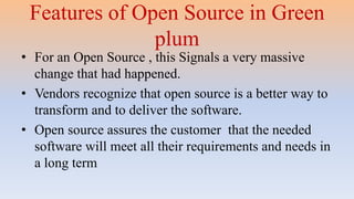 Features of Open Source in Green
plum
• For an Open Source , this Signals a very massive
change that had happened.
• Vendors recognize that open source is a better way to
transform and to deliver the software.
• Open source assures the customer that the needed
software will meet all their requirements and needs in
a long term
 
