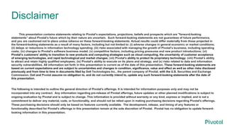 Disclaimer
This presentation contains statements relating to Pivotal’s expectations, projections, beliefs and prospects which are "forward-looking
statements” about Pivotal’s future which by their nature are uncertain. Such forward-looking statements are not guarantees of future performance,
and you are cautioned not to place undue reliance on these forward-looking statements. Actual results could differ materially from those projected in
the forward-looking statements as a result of many factors, including but not limited to: (i) adverse changes in general economic or market conditions;
(ii) delays or reductions in information technology spending; (iii) risks associated with managing the growth of Pivotal’s business, including operating
costs; (iv) changes to Pivotal’s software business model; (v) competitive factors, including pricing pressures and new product introductions; (vi)
Pivotal’s customers' ability to transition to new products and computing strategies such as cloud computing, the uncertainty of customer acceptance
of emerging technologies, and rapid technological and market changes; (vii) Pivotal's ability to protect its proprietary technology; (viii) Pivotal’s ability
to attract and retain highly qualified employees; (ix) Pivotal’s ability to execute on its plans and strategy; and (x) risks related to data and information
security vulnerabilities. All information set forth in this presentation is current as of the date of this presentation. These forward-looking statements are
based on current expectations and are subject to uncertainties and changes in condition, significance, value and effect as well as other risks disclosed
previously and from time to time in documents filed by Dell Technologies Inc., the parent company of Pivotal, with the U.S. Securities and Exchange
Commission. Dell and Pivotal assume no obligation to, and do not currently intend to, update any such forward-looking statements after the date of
this presentation.
The following is intended to outline the general direction of Pivotal's offerings. It is intended for information purposes only and may not be
incorporated into any contract. Any information regarding pre-release of Pivotal offerings, future updates or other planned modifications is subject to
ongoing evaluation by Pivotal and is subject to change. This information is provided without warranty or any kind, express or implied, and is not a
commitment to deliver any material, code, or functionality, and should not be relied upon in making purchasing decisions regarding Pivotal's offerings.
These purchasing decisions should only be based on features currently available. The development, release, and timing of any features or
functionality described for Pivotal's offerings in this presentation remain at the sole discretion of Pivotal. Pivotal has no obligation to update forward-
looking information in this presentation.
 