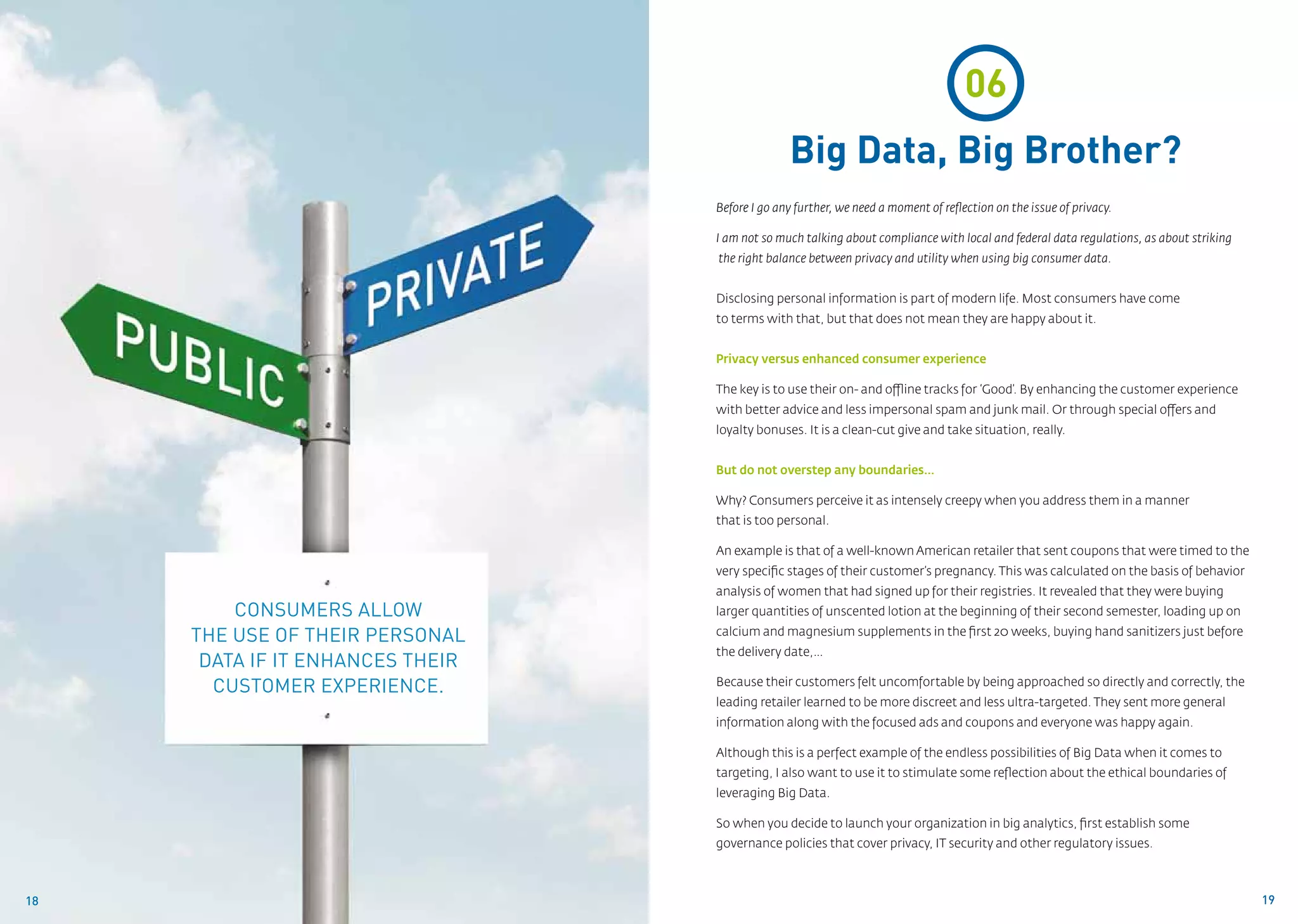 06
                                                Big Data, Big Brother?
                                  Before I go any further, we need a moment of reflection on the issue of privacy.

                                  I am not so much talking about compliance with local and federal data regulations, as about striking
                                  the right balance between privacy and utility when using big consumer data.


                                  Disclosing personal information is part of modern life. Most consumers have come 		
                                  to terms with that, but that does not mean they are happy about it.


                                  Privacy versus enhanced consumer experience

                                  The key is to use their on- and offline tracks for ‘Good’. By enhancing the customer experience
                                  with better advice and less impersonal spam and junk mail. Or through special offers and
                                  loyalty bonuses. It is a clean-cut give and take situation, really.


                                  But do not overstep any boundaries…

                                  Why? Consumers perceive it as intensely creepy when you address them in a manner 		
                                  that is too personal.

                                  An example is that of a well-known American retailer that sent coupons that were timed to the
                                  very specific stages of their customer’s pregnancy. This was calculated on the basis of behavior
                                  analysis of women that had signed up for their registries. It revealed that they were buying
         Consumers allow          larger quantities of unscented lotion at the beginning of their second semester, loading up on

     the use of their personal    calcium and magnesium supplements in the first 20 weeks, buying hand sanitizers just before
                                  the delivery date,…
      data if it enhances their
       customer experience.       Because their customers felt uncomfortable by being approached so directly and correctly, the
                                  leading retailer learned to be more discreet and less ultra-targeted. They sent more general
                                  information along with the focused ads and coupons and everyone was happy again.

                                  Although this is a perfect example of the endless possibilities of Big Data when it comes to
                                  targeting, I also want to use it to stimulate some reflection about the ethical boundaries of
                                  leveraging Big Data.

                                  So when you decide to launch your organization in big analytics, first establish some
                                  governance policies that cover privacy, IT security and other regulatory issues.



18                                                                                                                                       19
 