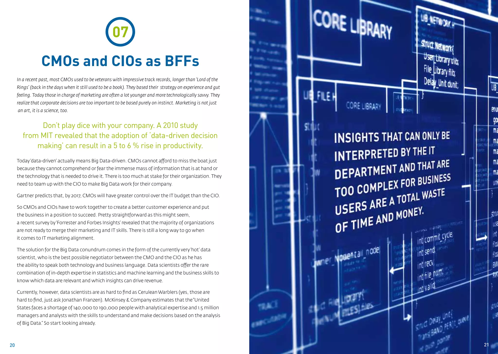 07
                  CMOs and CIOs as BFFs
     In a recent past, most CMOs used to be veterans with impressive track records, longer than ‘Lord of the
     Rings’ (back in the days when it still used to be a book). They based their strategy on experience and gut
     feeling. Today those in charge of marketing are often a lot younger and more technologically savvy. They
     realize that corporate decisions are too important to be based purely on instinct. Marketing is not just
     an art, it is a science, too.


             Don’t play dice with your company. A 2010 study
        from MIT revealed that the adoption of ‘data-driven decision
            making’ can result in a 5 to 6 % rise in productivity.
     Today ‘data-driven’ actually means Big Data-driven. CMOs cannot afford to miss the boat just
     because they cannot comprehend or fear the immense mass of information that is at hand or
     the technology that is needed to drive it. There is too much at stake for their organization. They
     need to team up with the CIO to make Big Data work for their company.

     Gartner predicts that, by 2017, CMOs will have greater control over the IT budget than the CIO.

     So CMOs and CIOs have to work together to create a better customer experience and put
     the business in a position to succeed. Pretty straightforward as this might seem,
     a recent survey by ‘Forrester and Forbes Insights’ revealed that the majority of organizations
     are not ready to merge their marketing and IT skills. There is still a long way to go when
     it comes to IT marketing alignment.

     The solution for the Big Data conundrum comes in the form of the currently very ‘hot’ data
     scientist, who is the best possible negotiator between the CMO and the CIO as he has
     the ability to speak both technology and business language. Data scientists offer the rare
     combination of in-depth expertise in statistics and machine learning and the business skills to
     know which data are relevant and which insights can drive revenue.

     Currently, however, data scientists are as hard to find as Cerulean Warblers (yes, those are
     hard to find, just ask Jonathan Franzen). McKinsey & Company estimates that the “United
     States faces a shortage of 140,000 to 190,000 people with analytical expertise and 1.5 million
     managers and analysts with the skills to understand and make decisions based on the analysis
     of Big Data.” So start looking already.



20                                                                                                                21
 