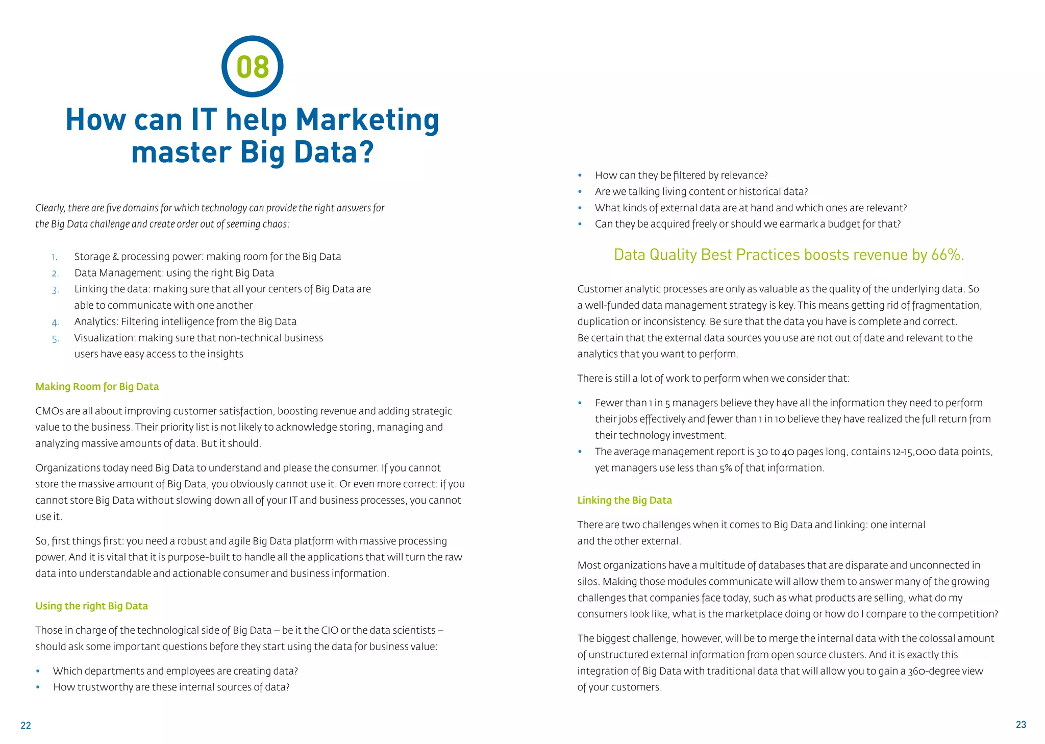 08
               How can IT help Marketing
                   master Big Data?
                                                                                                             • 	 How can they be filtered by relevance?
                                                                                                             • 	 Are we talking living content or historical data?
     Clearly, there are five domains for which technology can provide the right answers for                  • 	 What kinds of external data are at hand and which ones are relevant?
     the Big Data challenge and create order out of seeming chaos:                                           •	   Can they be acquired freely or should we earmark a budget for that?


         1.	   Storage & processing power: making room for the Big Data                                               Data Quality Best Practices boosts revenue by 66%.
         2.	   Data Management: using the right Big Data
         3.	   Linking the data: making sure that all your centers of Big Data are 			                       Customer analytic processes are only as valuable as the quality of the underlying data. So
               able to communicate with one another                                                          a well-funded data management strategy is key. This means getting rid of fragmentation,
         4.	   Analytics: Filtering intelligence from the Big Data                                           duplication or inconsistency. Be sure that the data you have is complete and correct.
         5.	   Visualization: making sure that non-technical business 				                                   Be certain that the external data sources you use are not out of date and relevant to the
               users have easy access to the insights                                                        analytics that you want to perform.

                                                                                                             There is still a lot of work to perform when we consider that:
     Making Room for Big Data
                                                                                                             •	   Fewer than 1 in 5 managers believe they have all the information they need to perform 	
     CMOs are all about improving customer satisfaction, boosting revenue and adding strategic
                                                                                                                  their jobs effectively and fewer than 1 in 10 believe they have realized the full return from
     value to the business. Their priority list is not likely to acknowledge storing, managing and
                                                                                                                  their technology investment.
     analyzing massive amounts of data. But it should.
                                                                                                             •	   The average management report is 30 to 40 pages long, contains 12-15,000 data points, 	
     Organizations today need Big Data to understand and please the consumer. If you cannot                       yet managers use less than 5% of that information.
     store the massive amount of Big Data, you obviously cannot use it. Or even more correct: if you
     cannot store Big Data without slowing down all of your IT and business processes, you cannot            Linking the Big Data
     use it.
                                                                                                             There are two challenges when it comes to Big Data and linking: one internal
     So, first things first: you need a robust and agile Big Data platform with massive processing           and the other external.
     power. And it is vital that it is purpose-built to handle all the applications that will turn the raw
                                                                                                             Most organizations have a multitude of databases that are disparate and unconnected in
     data into understandable and actionable consumer and business information.
                                                                                                             silos. Making those modules communicate will allow them to answer many of the growing
                                                                                                             challenges that companies face today, such as what products are selling, what do my
     Using the right Big Data
                                                                                                             consumers look like, what is the marketplace doing or how do I compare to the competition?
     Those in charge of the technological side of Big Data – be it the CIO or the data scientists –
                                                                                                             The biggest challenge, however, will be to merge the internal data with the colossal amount
     should ask some important questions before they start using the data for business value:
                                                                                                             of unstructured external information from open source clusters. And it is exactly this
     • 	 Which departments and employees are creating data?                                                  integration of Big Data with traditional data that will allow you to gain a 360-degree view 	
     • 	 How trustworthy are these internal sources of data?                                                 of your customers.


22                                                                                                                                                                                                                23
 