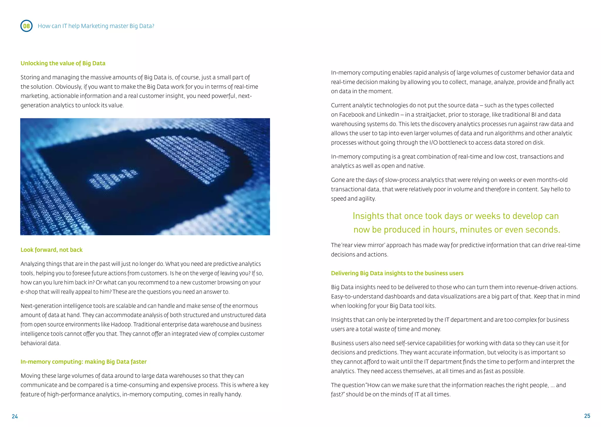 08    How can IT help Marketing master Big Data?




     Unlocking the value of Big Data
                                                                                                              In-memory computing enables rapid analysis of large volumes of customer behavior data and
     Storing and managing the massive amounts of Big Data is, of course, just a small part of
                                                                                                              real-time decision making by allowing you to collect, manage, analyze, provide and finally act
     the solution. Obviously, if you want to make the Big Data work for you in terms of real-time
                                                                                                              on data in the moment.
     marketing, actionable information and a real customer insight, you need powerful, next-
     generation analytics to unlock its value.                                                                Current analytic technologies do not put the source data – such as the types collected
                                                                                                              on Facebook and LinkedIn – in a straitjacket, prior to storage, like traditional BI and data
                                                                                                              warehousing systems do. This lets the discovery analytics processes run against raw data and
                                                                                                              allows the user to tap into even larger volumes of data and run algorithms and other analytic
                                                                                                              processes without going through the I/O bottleneck to access data stored on disk.

                                                                                                              In-memory computing is a great combination of real-time and low cost, transactions and
                                                                                                              analytics as well as open and native.

                                                                                                              Gone are the days of slow-process analytics that were relying on weeks or even months-old
                                                                                                              transactional data, that were relatively poor in volume and therefore in content. Say hello to
                                                                                                              speed and agility.


                                                                                                                      Insights that once took days or weeks to develop can
                                                                                                                      now be produced in hours, minutes or even seconds.
                                                                                                              The ‘rear view mirror’ approach has made way for predictive information that can drive real-time
     Look forward, not back
                                                                                                              decisions and actions.
     Analyzing things that are in the past will just no longer do. What you need are predictive analytics
     tools, helping you to foresee future actions from customers. Is he on the verge of leaving you? If so,   Delivering Big Data insights to the business users
     how can you lure him back in? Or what can you recommend to a new customer browsing on your
                                                                                                              Big Data insights need to be delivered to those who can turn them into revenue-driven actions.
     e-shop that will really appeal to him? These are the questions you need an answer to.
                                                                                                              Easy-to-understand dashboards and data visualizations are a big part of that. Keep that in mind
     Next-generation intelligence tools are scalable and can handle and make sense of the enormous            when looking for your Big Data tool kits.
     amount of data at hand. They can accommodate analysis of both structured and unstructured data
                                                                                                              Insights that can only be interpreted by the IT department and are too complex for business
     from open source environments like Hadoop. Traditional enterprise data warehouse and business
                                                                                                              users are a total waste of time and money.
     intelligence tools cannot offer you that. They cannot offer an integrated view of complex customer
     behavioral data.                                                                                         Business users also need self-service capabilities for working with data so they can use it for
                                                                                                              decisions and predictions. They want accurate information, but velocity is as important so
     In-memory computing: making Big Data faster                                                              they cannot afford to wait until the IT department finds the time to perform and interpret the
                                                                                                              analytics. They need access themselves, at all times and as fast as possible.
     Moving these large volumes of data around to large data warehouses so that they can
     communicate and be compared is a time-consuming and expensive process. This is where a key               The question “How can we make sure that the information reaches the right people, … and
     feature of high-performance analytics, in-memory computing, comes in really handy.                       fast?” should be on the minds of IT at all times.


24                                                                                                                                                                                                               25
 