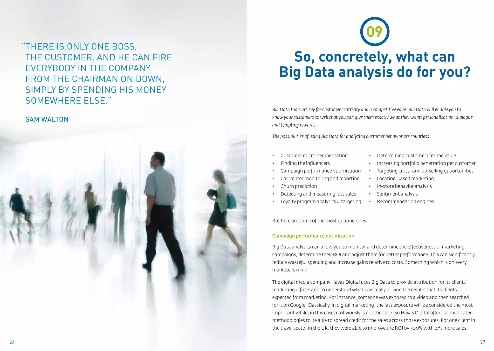 09
     “There is only one boss.
      The customer. And he can fire          So, concretely, what can
      everybody in the company
      from the chairman on down,
                                           Big Data analysis do for you?
      simply by spending his money
      somewhere else.“
                                      Big Data tools are key for customer centricity and a competitive edge. Big Data will enable you to
                                      know your customers so well that you can give them exactly what they want: personalization, dialogue
     Sam Walton
                                      and tempting rewards.

                                      The possibilities of using Big Data for analyzing customer behavior are countless:



                                      •	   Customer micro-segmentation                  •	   Determining customer lifetime value
                                      •	   Finding the influencers                      •	   Increasing portfolio penetration per customer
                                      •	   Campaign performance optimization            •	   Targeting cross- and up-selling opportunities
                                      •	   Call center monitoring and reporting         •	   Location-based marketing
                                      •	   Churn prediction                             •	   In-store behavior analysis
                                      •	   Detecting and measuring lost sales           •	   Sentiment analysis
                                      •	   Loyalty program analytics & targeting        •	   Recommendation engines



                                      But here are some of the most exciting ones:


                                      Campaign performance optimization

                                      Big Data analytics can allow you to monitor and determine the effectiveness of marketing
                                      campaigns, determine their ROI and adjust them for better performance. This can significantly
                                      reduce wasteful spending and increase gains relative to costs. Something which is on every
                                      marketer’s mind.

                                      The digital media company Havas Digital uses Big Data to provide attribution for its clients’
                                      marketing efforts and to understand what was really driving the results that its clients
                                      expected from marketing. For instance, someone was exposed to a video and then searched
                                      for it on Google. Classically, in digital marketing, the last exposure will be considered the most
                                      important while, in this case, it obviously is not the case. So Havas Digital offers sophisticated
                                      methodologies to be able to spread credit for the sales across those exposures. For one client in
                                      the travel sector in the UK, they were able to improve the ROI by 300% with 27% more sales.


26                                                                                                                                           27
 