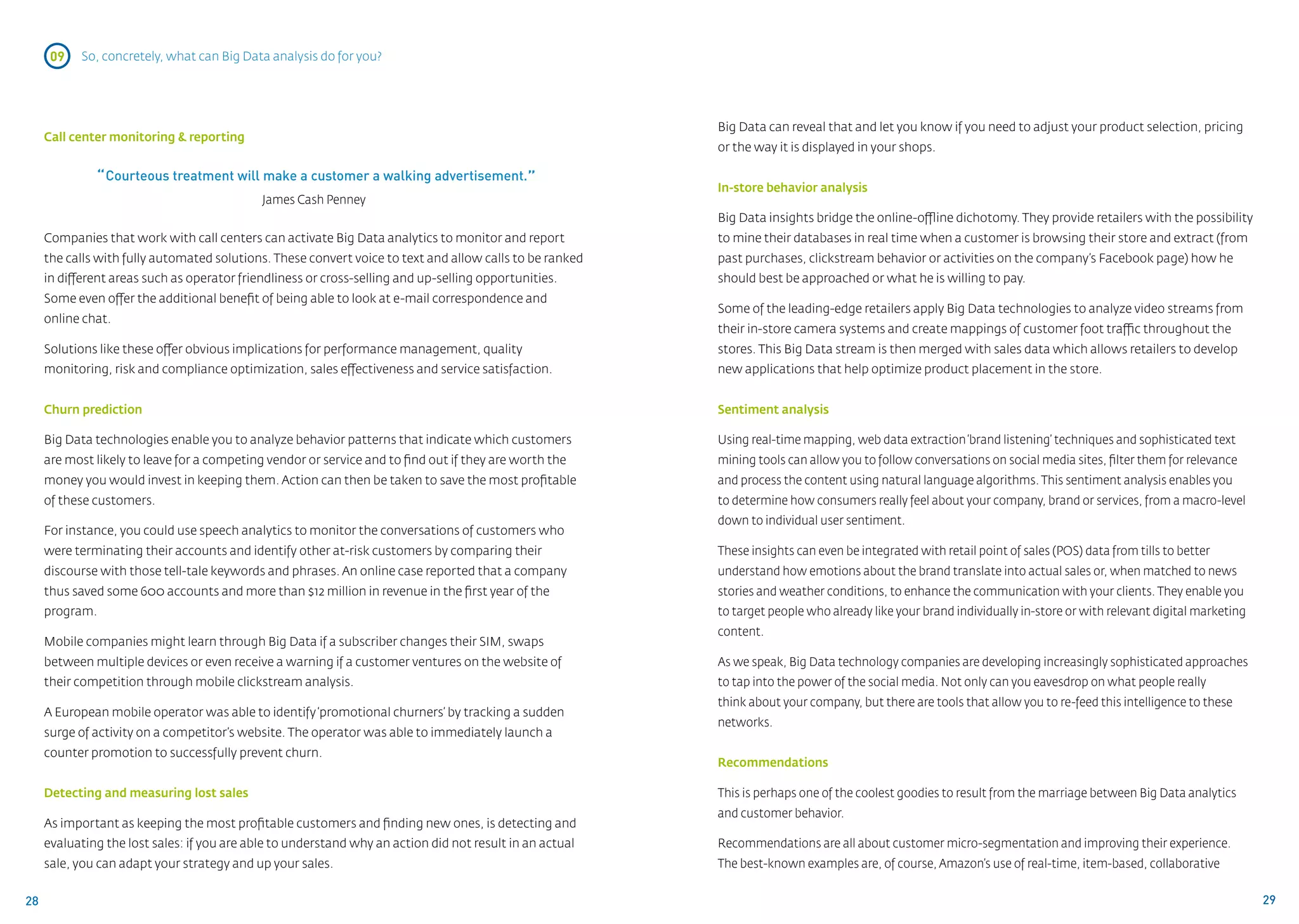09   So, concretely, what can Big Data analysis do for you?




                                                                                                          Big Data can reveal that and let you know if you need to adjust your product selection, pricing
     Call center monitoring & reporting
                                                                                                          or the way it is displayed in your shops.

              “ Courteous treatment will make a customer a walking advertisement.”                        In-store behavior analysis
                                             James Cash Penney
                                                                                                          Big Data insights bridge the online-offline dichotomy. They provide retailers with the possibility
     Companies that work with call centers can activate Big Data analytics to monitor and report          to mine their databases in real time when a customer is browsing their store and extract (from
     the calls with fully automated solutions. These convert voice to text and allow calls to be ranked   past purchases, clickstream behavior or activities on the company’s Facebook page) how he
     in different areas such as operator friendliness or cross-selling and up-selling opportunities.      should best be approached or what he is willing to pay.
     Some even offer the additional benefit of being able to look at e-mail correspondence and
                                                                                                          Some of the leading-edge retailers apply Big Data technologies to analyze video streams from
     online chat.
                                                                                                          their in-store camera systems and create mappings of customer foot traffic throughout the
     Solutions like these offer obvious implications for performance management, quality                  stores. This Big Data stream is then merged with sales data which allows retailers to develop
     monitoring, risk and compliance optimization, sales effectiveness and service satisfaction.          new applications that help optimize product placement in the store.


     Churn prediction                                                                                     Sentiment analysis

     Big Data technologies enable you to analyze behavior patterns that indicate which customers          Using real-time mapping, web data extraction ‘brand listening’ techniques and sophisticated text
     are most likely to leave for a competing vendor or service and to find out if they are worth the     mining tools can allow you to follow conversations on social media sites, filter them for relevance
     money you would invest in keeping them. Action can then be taken to save the most profitable         and process the content using natural language algorithms. This sentiment analysis enables you
     of these customers.                                                                                  to determine how consumers really feel about your company, brand or services, from a macro-level
                                                                                                          down to individual user sentiment.
     For instance, you could use speech analytics to monitor the conversations of customers who
     were terminating their accounts and identify other at-risk customers by comparing their              These insights can even be integrated with retail point of sales (POS) data from tills to better
     discourse with those tell-tale keywords and phrases. An online case reported that a company          understand how emotions about the brand translate into actual sales or, when matched to news
     thus saved some 600 accounts and more than $12 million in revenue in the first year of the           stories and weather conditions, to enhance the communication with your clients. They enable you
     program.                                                                                             to target people who already like your brand individually in-store or with relevant digital marketing
                                                                                                          content.
     Mobile companies might learn through Big Data if a subscriber changes their SIM, swaps
     between multiple devices or even receive a warning if a customer ventures on the website of          As we speak, Big Data technology companies are developing increasingly sophisticated approaches
     their competition through mobile clickstream analysis.                                               to tap into the power of the social media. Not only can you eavesdrop on what people really
                                                                                                          think about your company, but there are tools that allow you to re-feed this intelligence to these
     A European mobile operator was able to identify ‘promotional churners’ by tracking a sudden
                                                                                                          networks.
     surge of activity on a competitor’s website. The operator was able to immediately launch a
     counter promotion to successfully prevent churn.
                                                                                                          Recommendations

     Detecting and measuring lost sales                                                                   This is perhaps one of the coolest goodies to result from the marriage between Big Data analytics 	
                                                                                                          and customer behavior.
     As important as keeping the most profitable customers and finding new ones, is detecting and
     evaluating the lost sales: if you are able to understand why an action did not result in an actual   Recommendations are all about customer micro-segmentation and improving their experience.
     sale, you can adapt your strategy and up your sales.                                                 The best-known examples are, of course, Amazon’s use of real-time, item-based, collaborative


28                                                                                                                                                                                                                29
 