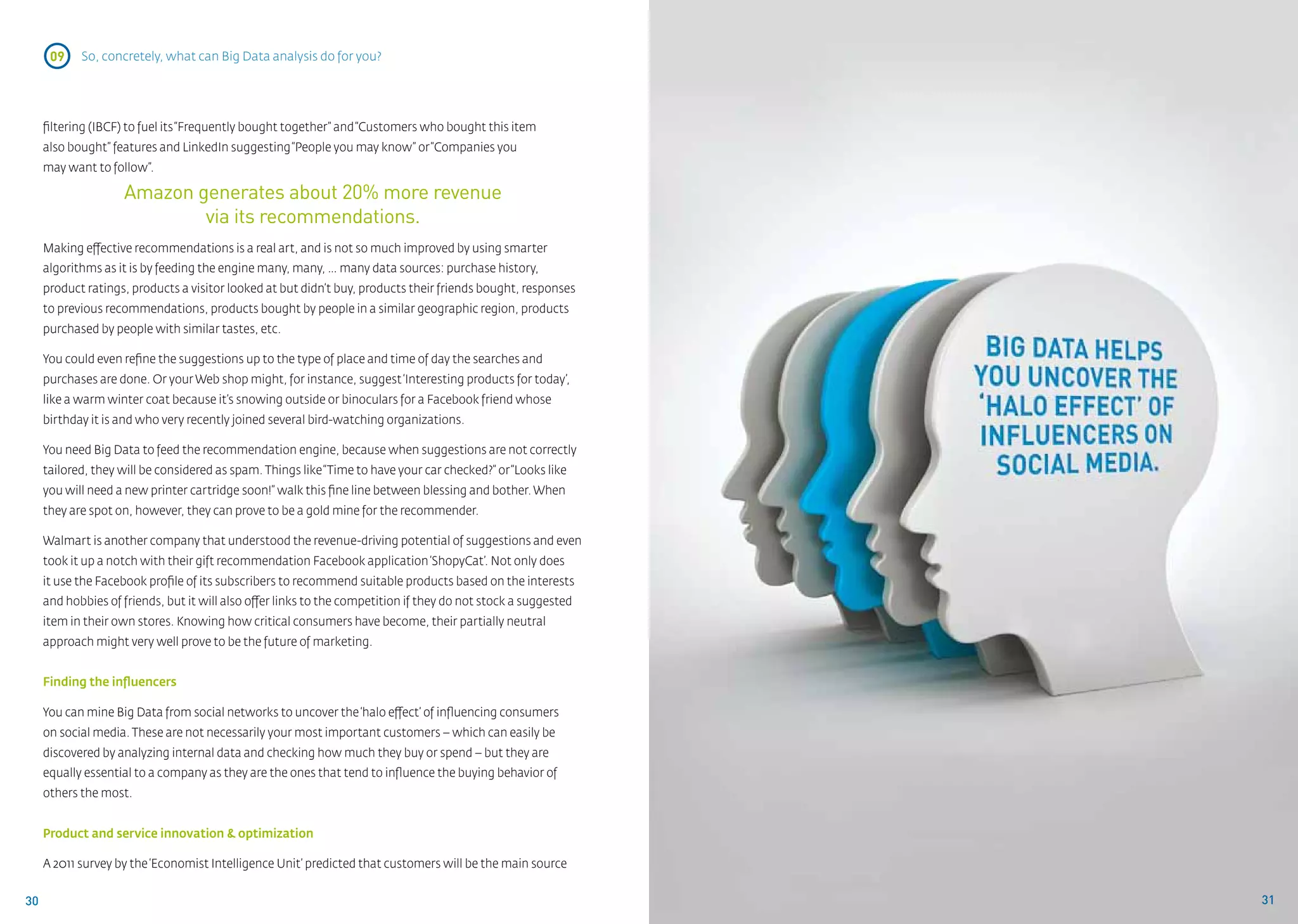 09    So, concretely, what can Big Data analysis do for you?




     filtering (IBCF) to fuel its “Frequently bought together” and “Customers who bought this item
     also bought” features and LinkedIn suggesting “People you may know” or “Companies you
     may want to follow”.

                    Amazon generates about 20% more revenue
                            via its recommendations.
     Making effective recommendations is a real art, and is not so much improved by using smarter
     algorithms as it is by feeding the engine many, many, … many data sources: purchase history,
     product ratings, products a visitor looked at but didn’t buy, products their friends bought, responses
     to previous recommendations, products bought by people in a similar geographic region, products
     purchased by people with similar tastes, etc.

     You could even refine the suggestions up to the type of place and time of day the searches and
     purchases are done. Or your Web shop might, for instance, suggest ‘Interesting products for today’,
     like a warm winter coat because it’s snowing outside or binoculars for a Facebook friend whose
     birthday it is and who very recently joined several bird-watching organizations.

     You need Big Data to feed the recommendation engine, because when suggestions are not correctly
     tailored, they will be considered as spam. Things like “Time to have your car checked?” or “Looks like
     you will need a new printer cartridge soon!” walk this fine line between blessing and bother. When
     they are spot on, however, they can prove to be a gold mine for the recommender.

     Walmart is another company that understood the revenue-driving potential of suggestions and even
     took it up a notch with their gift recommendation Facebook application ‘ShopyCat’. Not only does
     it use the Facebook profile of its subscribers to recommend suitable products based on the interests
     and hobbies of friends, but it will also offer links to the competition if they do not stock a suggested
     item in their own stores. Knowing how critical consumers have become, their partially neutral
     approach might very well prove to be the future of marketing.


     Finding the influencers

     You can mine Big Data from social networks to uncover the ‘halo effect’ of influencing consumers
     on social media. These are not necessarily your most important customers – which can easily be
     discovered by analyzing internal data and checking how much they buy or spend – but they are
     equally essential to a company as they are the ones that tend to influence the buying behavior of
     others the most.


     Product and service innovation & optimization

     A 2011 survey by the ‘Economist Intelligence Unit’ predicted that customers will be the main source


30                                                                                                              31
 