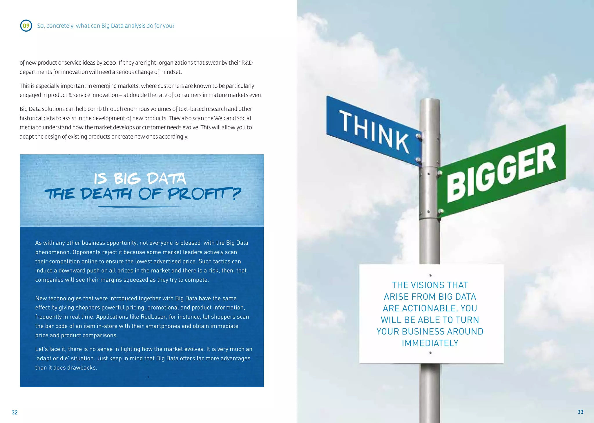 09    So, concretely, what can Big Data analysis do for you?




     of new product or service ideas by 2020. If they are right, organizations that swear by their R&D
     departments for innovation will need a serious change of mindset.

     This is especially important in emerging markets, where customers are known to be particularly
     engaged in product & service innovation – at double the rate of consumers in mature markets even.

     Big Data solutions can help comb through enormous volumes of text-based research and other
     historical data to assist in the development of new products. They also scan the Web and social
     media to understand how the market develops or customer needs evolve. This will allow you to
     adapt the design of existing products or create new ones accordingly.




                    IS BIG DATA
               THE DEATH 0F PR0FIT ?


           As with any other business opportunity, not everyone is pleased with the Big Data
           phenomenon. Opponents reject it because some market leaders actively scan
           their competition online to ensure the lowest advertised price. Such tactics can
           induce a downward push on all prices in the market and there is a risk, then, that
           companies will see their margins squeezed as they try to compete.
                                                                                                            The visions that
           New technologies that were introduced together with Big Data have the same                     arise from big data
           effect by giving shoppers powerful pricing, promotional and product information,               are actionable. you
           frequently in real time. Applications like RedLaser, for instance, let shoppers scan
                                                                                                          will be able to turn
           the bar code of an item in-store with their smartphones and obtain immediate
           price and product comparisons.                                                                your business around
                                                                                                              immediately
           Let’s face it, there is no sense in fighting how the market evolves. It is very much an
           ‘adapt or die’ situation. Just keep in mind that Big Data offers far more advantages
           than it does drawbacks.




32                                                                                                                               33
 