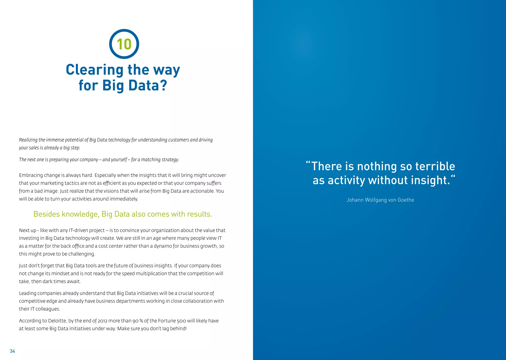 10                                                                                       02
                             Clearing the way
                               for Big Data?


     Realizing the immense potential of Big Data technology for understanding customers and driving
     your sales is already a big step.

     The next one is preparing your company – and yourself – for a matching strategy.
                                                                                                         “There is nothing so terrible
                                                                                                          as activity without insight.“
     Embracing change is always hard. Especially when the insights that it will bring might uncover
     that your marketing tactics are not as efficient as you expected or that your company suffers
     from a bad image. Just realize that the visions that will arise from Big Data are actionable. You
     will be able to turn your activities around immediately.                                                    Johann Wolfgang von Goethe

            Besides knowledge, Big Data also comes with results.
     Next up - like with any IT-driven project – is to convince your organization about the value that
     investing in Big Data technology will create. We are still in an age where many people view IT
     as a matter for the back office and a cost center rather than a dynamo for business growth, so
     this might prove to be challenging.

     Just don’t forget that Big Data tools are the future of business insights. If your company does
     not change its mindset and is not ready for the speed multiplication that the competition will
     take, then dark times await.

     Leading companies already understand that Big Data initiatives will be a crucial source of
     competitive edge and already have business departments working in close collaboration with
     their IT colleagues.

     According to Deloitte, by the end of 2012 more than 90 % of the Fortune 500 will likely have
     at least some Big Data initiatives under way. Make sure you don’t lag behind!



34
 