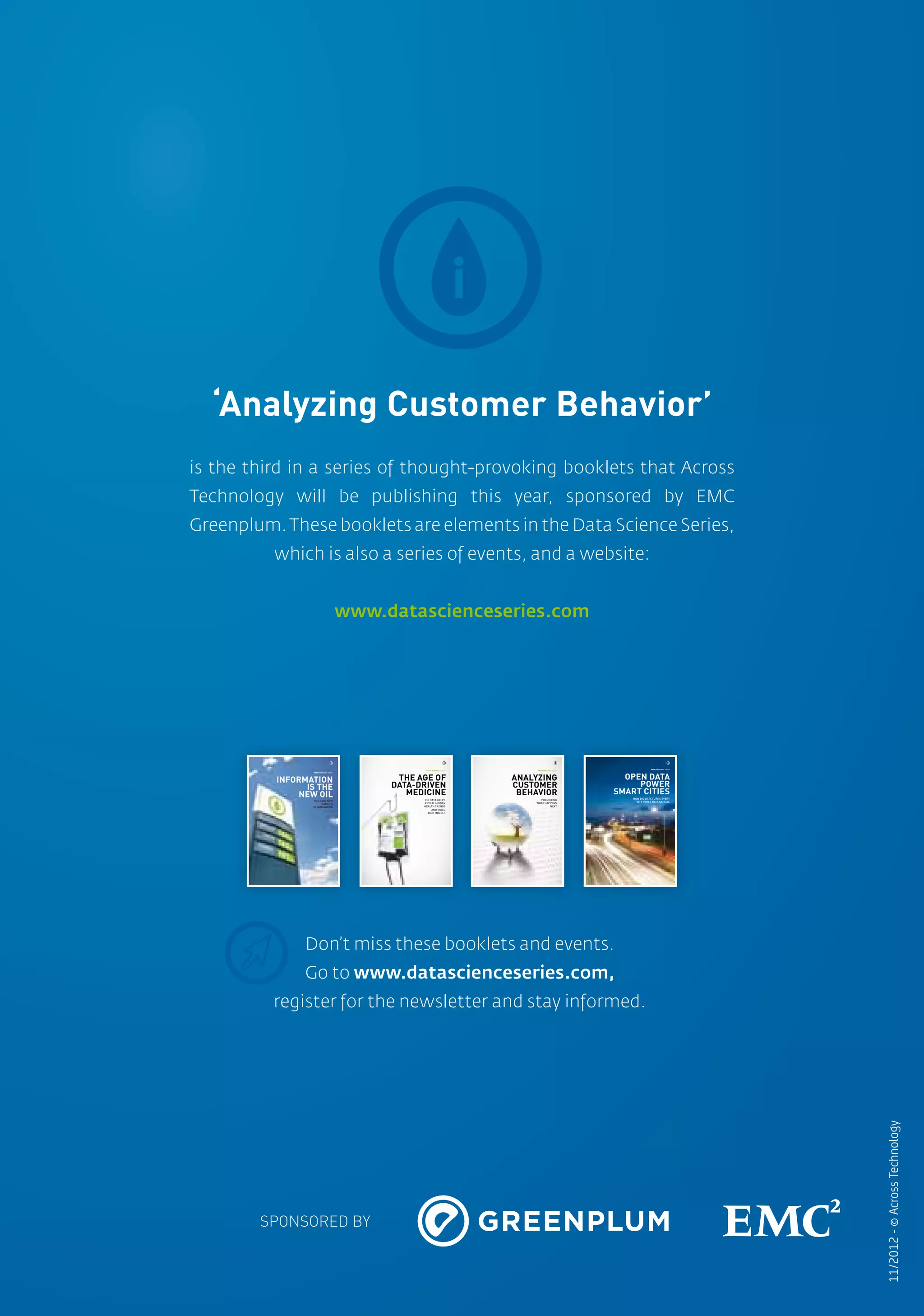 01
        ‘Analyzing Customer Behavior’
      is the third in a series of thought-provoking booklets that Across
      Technology will be publishing this year, sponsored by EMC
      Greenplum. These booklets are elements in the Data Science Series,
                which is also a series of events, and a website:


                                               www.datascienceseries.com




                                         1                                   2                            3                                       4

                                                                                                                                Peter Hinssen, editor
                                                           Peter Hinssen, editor        Peter Hinssen, editor



                                                                                                                  OPEN DATA
                       Peter Hinssen, editor



                INFORMATION                          THE AGE OF                    ANALYZING
                      IS THE                        DATA-DRIVEN                    CUSTOMER                          POWER
                    NEW OIL                            MEDICINE                     BEHAVIOR                    SMART CITIES
                                                                                         PREDICTING                 HOW BIG DATA TURNS EVERY
                       DRILLING NEW                       BIG DATA HELPS
                                                                                       WHAT HAPPENS                   CITY INTO A DATA CAPITAL
                            SOURCES                       REVEAL HIDDEN
                       OF INNOVATION                      HEALTH TRENDS                        NEXT
                                                               AND BUILD
                                                            RISK MODELS




                      Don’t miss these booklets and events.
                      Go to www.datascienceseries.com,
                register for the newsletter and stay informed.
                                                                                                                                                        11/2012 - © Across Technology




              SPONSORED BY



036
 