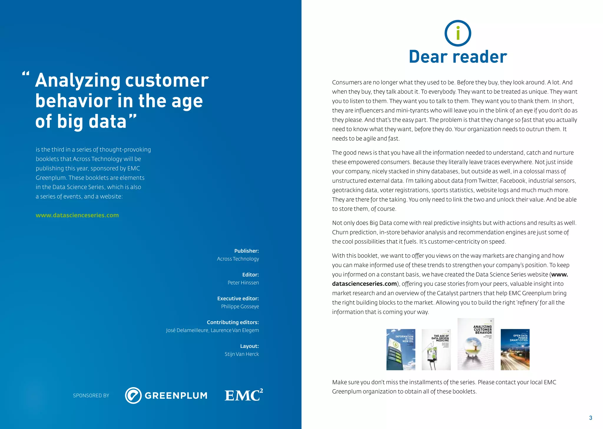 i
                                                                                                                                  Dear reader
“ Analyzing	customer                                                                          Consumers are no longer what they used to be. Before they buy, they look around. A lot. And


  behavior in the age
                                                                                              when they buy, they talk about it. To everybody. They want to be treated as unique. They want
                                                                                              you to listen to them. They want you to talk to them. They want you to thank them. In short,
                                                                                              they are influencers and mini-tyrants who will leave you in the blink of an eye if you don’t do as

	 of big data”                                                                                they please. And that’s the easy part. The problem is that they change so fast that you actually
                                                                                              need to know what they want, before they do. Your organization needs to outrun them. It
                                                                                              needs to be agile and fast.
	   is the third in a series of thought-provoking
                                                                                              The good news is that you have all the information needed to understand, catch and nurture
    booklets that Across Technology will be
                                                                                              these empowered consumers. Because they literally leave traces everywhere. Not just inside
    publishing this year, sponsored by EMC
                                                                                              your company, nicely stacked in shiny databases, but outside as well, in a colossal mass of
    Greenplum. These booklets are elements 	
                                                                                              unstructured external data. I’m talking about data from Twitter, Facebook, industrial sensors,
	   in the Data Science Series, which is also
                                                                                              geotracking data, voter registrations, sports statistics, website logs and much much more.
	   a series of events, and a website:
                                                                                              They are there for the taking. You only need to link the two and unlock their value. And be able
                                                                                              to store them, of course.
	www.datascienceseries.com
                                                                                              Not only does Big Data come with real predictive insights but with actions and results as well.
                                                                                              Churn prediction, in-store behavior analysis and recommendation engines are just some of 	
                                                                                              the cool possibilities that it fuels. It’s customer-centricity on speed.
                                                                                Publisher:
                                                                                              With this booklet, we want to offer you views on the way markets are changing and how
                                                                         Across Technology
                                                                                              you can make informed use of these trends to strengthen your company’s position. To keep
                                                                                   Editor:    you informed on a constant basis, we have created the Data Science Series website (www.
                                                                             Peter Hinssen    datascienceseries.com), offering you case stories from your peers, valuable insight into
                                                                                              market research and an overview of the Catalyst partners that help EMC Greenplum bring
                                                                         Executive editor:
                                                                                              the right building blocks to the market. Allowing you to build the right ‘refinery’ for all the
                                                                           Philippe Gosseye
                                                                                              information that is coming your way.
                                                                     Contributing editors:
                                                                                                                                                                                                             3


                                                                                                                                                                                           Peter Hinssen, editor



                                                                                                                                                                                      ANALYZING
                                                    José Delameilleure, Laurence Van Elegem                                                      1                              2


                                                                                                                                                              Peter Hinssen, editor
                                                                                                                                                                                      CUSTOMER
                                                                                                                                                                                       BEHAVIOR
                                                                                                                                                                                                                                                     4

                                                                                                                                                                                                                                   Peter Hinssen, editor



                                                                                                                                                                                                                     OPEN DATA
                                                                                                                               Peter Hinssen, editor



                                                                                                                        INFORMATION                     THE AGE OF                          PREDICTING

                                                                                                                                                                                                                        POWER
                                                                                                                                                                                          WHAT HAPPENS

                                                                                                                              IS THE                   DATA-DRIVEN                                NEXT


                                                                                                                            NEW OIL                       MEDICINE                                                 SMART CITIES
                                                                                                                                                                                                                       HOW BIG DATA TURNS EVERY
                                                                                                                               DRILLING NEW                  BIG DATA HELPS




                                                                                   Layout:
                                                                                                                                                                                                                         CITY INTO A DATA CAPITAL
                                                                                                                                    SOURCES                  REVEAL HIDDEN
                                                                                                                               OF INNOVATION                 HEALTH TRENDS
                                                                                                                                                                  AND BUILD
                                                                                                                                                               RISK MODELS




                                                                            Stijn Van Herck




                                                                                              Make sure you don’t miss the installments of the series. Please contact your local EMC
                                                                                              Greenplum organization to obtain all of these booklets.
                  SPONSORED BY



                                                                                                                                                                                                                                                           3
 