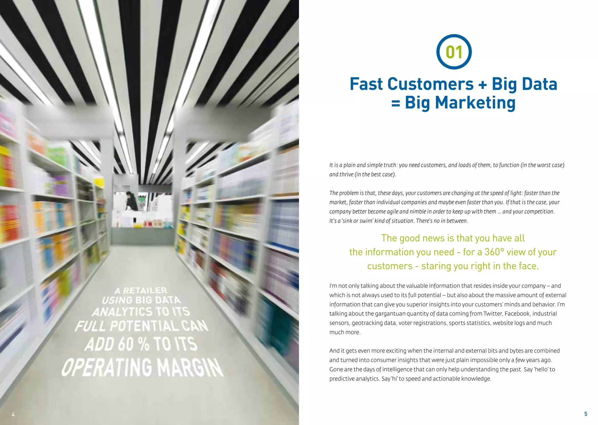 01
             Fast Customers + Big Data
                  = Big Marketing


     It is a plain and simple truth: you need customers, and loads of them, to function (in the worst case)
     and thrive (in the best case).


     The problem is that, these days, your customers are changing at the speed of light: faster than the
     market, faster than individual companies and maybe even faster than you. If that is the case, your
     company better become agile and nimble in order to keep up with them … and your competition.
     It’s a ‘sink or swim’ kind of situation. There’s no in between.


                      The good news is that you have all
              the information you need - for a 360° view of your
                   customers - staring you right in the face.
     I’m not only talking about the valuable information that resides inside your company – and
     which is not always used to its full potential – but also about the massive amount of external
     information that can give you superior insights into your customers’ minds and behavior. I’m
     talking about the gargantuan quantity of data coming from Twitter, Facebook, industrial
     sensors, geotracking data, voter registrations, sports statistics, website logs and much
     much more.


     And it gets even more exciting when the internal and external bits and bytes are combined
     and turned into consumer insights that were just plain impossible only a few years ago.
     Gone are the days of intelligence that can only help understanding the past. Say ‘hello’ to
     predictive analytics. Say ‘hi’ to speed and actionable knowledge.




4
04                                                                                                            5
 