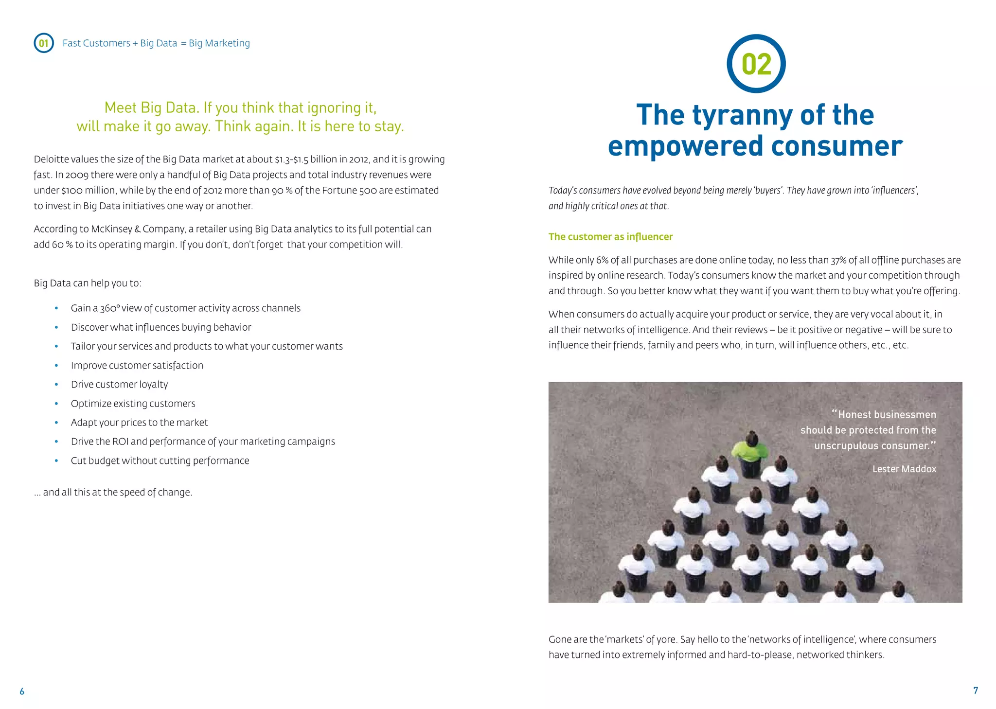 01    Fast Customers + Big Data = Big Marketing

                                                                                                                                                             02
                    Meet Big Data. If you think that ignoring it,
               will make it go away. Think again. It is here to stay.                                                       The tyranny of the
    Deloitte values the size of the Big Data market at about $1.3-$1.5 billion in 2012, and it is growing
                                                                                                                           empowered consumer
    fast. In 2009 there were only a handful of Big Data projects and total industry revenues were
    under $100 million, while by the end of 2012 more than 90 % of the Fortune 500 are estimated            Today’s consumers have evolved beyond being merely ‘buyers’. They have grown into ‘influencers’,
    to invest in Big Data initiatives one way or another.                                                   and highly critical ones at that.

    According to McKinsey & Company, a retailer using Big Data analytics to its full potential can
                                                                                                            The customer as influencer
    add 60 % to its operating margin. If you don’t, don’t forget that your competition will.
                                                                                                            While only 6% of all purchases are done online today, no less than 37% of all offline purchases are
                                                                                                            inspired by online research. Today’s consumers know the market and your competition through
    Big Data can help you to:
                                                                                                            and through. So you better know what they want if you want them to buy what you’re offering.
          • 	 Gain a 360° view of customer activity across channels
                                                                                                            When consumers do actually acquire your product or service, they are very vocal about it, in
          • 	 Discover what influences buying behavior                                                      all their networks of intelligence. And their reviews – be it positive or negative – will be sure to
          • 	 Tailor your services and products to what your customer wants                                 influence their friends, family and peers who, in turn, will influence others, etc., etc.

          • 	 Improve customer satisfaction

          • 	 Drive customer loyalty

          • 	 Optimize existing customers

          • 	 Adapt your prices to the market
                                                                                                                                                                                   “ Honest businessmen
                                                                                                                                                                             should be protected from the
          • 	 Drive the ROI and performance of your marketing campaigns                                                                                                        unscrupulous consumer.”
          • 	 Cut budget without cutting performance
                                                                                                                                                                                               Lester Maddox

    … and all this at the speed of change.




                                                                                                            Gone are the ‘markets’ of yore. Say hello to the ‘networks of intelligence’, where consumers
                                                                                                            have turned into extremely informed and hard-to-please, networked thinkers.


6                                                                                                                                                                                                                  7
 