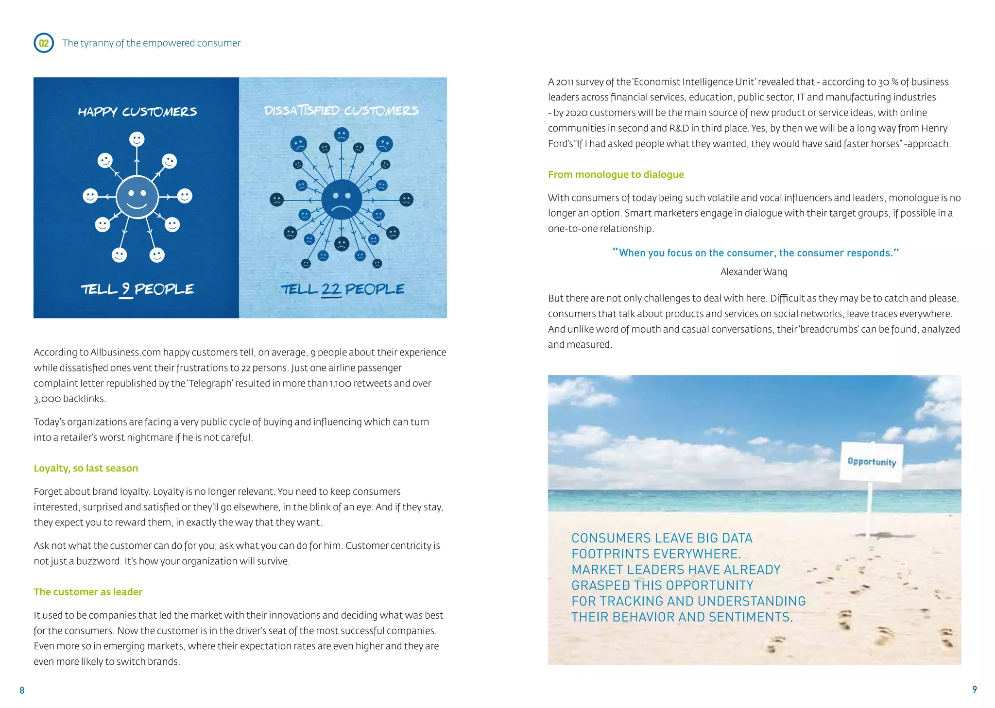 02    The tyranny of the empowered consumer



                                                                                                             A 2011 survey of the ‘Economist Intelligence Unit’ revealed that - according to 30 % of business
                                                                                                             leaders across financial services, education, public sector, IT and manufacturing industries
               HAPPY CUST0MERS                                                                               - by 2020 customers will be the main source of new product or service ideas, with online
                                                                                                             communities in second and R&D in third place. Yes, by then we will be a long way from Henry
                                                                                                             Ford’s “If I had asked people what they wanted, they would have said faster horses” -approach.


                                                                                                             From monologue to dialogue

                                                                                                             With consumers of today being such volatile and vocal influencers and leaders, monologue is no
                                                                                                             longer an option. Smart marketers engage in dialogue with their target groups, if possible in a
                                                                                                             one-to-one relationship.

                                                                                                                            “ When you focus on the consumer, the consumer responds.”
                                                                                                                                                      Alexander Wang

               TELL 9 PE0PLE                                     TELL 22 PE0PLE
                                                                                                             But there are not only challenges to deal with here. Difficult as they may be to catch and please,
                                                                                                             consumers that talk about products and services on social networks, leave traces everywhere.
                                                                                                             And unlike word of mouth and casual conversations, their ‘breadcrumbs’ can be found, analyzed
                                                                                                             and measured.
    According to Allbusiness.com happy customers tell, on average, 9 people about their experience
    while dissatisfied ones vent their frustrations to 22 persons. Just one airline passenger
    complaint letter republished by the ‘Telegraph’ resulted in more than 1,100 retweets and over
    3,000 backlinks.

    Today’s organizations are facing a very public cycle of buying and influencing which can turn
    into a retailer’s worst nightmare if he is not careful.


    Loyalty, so last season

    Forget about brand loyalty. Loyalty is no longer relevant. You need to keep consumers
    interested, surprised and satisfied or they’ll go elsewhere, in the blink of an eye. And if they stay,
    they expect you to reward them, in exactly the way that they want.

    Ask not what the customer can do for you; ask what you can do for him. Customer centricity is
                                                                                                                  Consumers leave Big Data
    not just a buzzword. It’s how your organization will survive.
                                                                                                                  footprints everywhere.
                                                                                                                  Market leaders have already
    The customer as leader
                                                                                                                  grasped this opportunity
                                                                                                                  for tracking and understanding
    It used to be companies that led the market with their innovations and deciding what was best                 their behavior and sentiments.
    for the consumers. Now the customer is in the driver’s seat of the most successful companies.
    Even more so in emerging markets, where their expectation rates are even higher and they are
    even more likely to switch brands.


8                                                                                                                                                                                                                 9
 