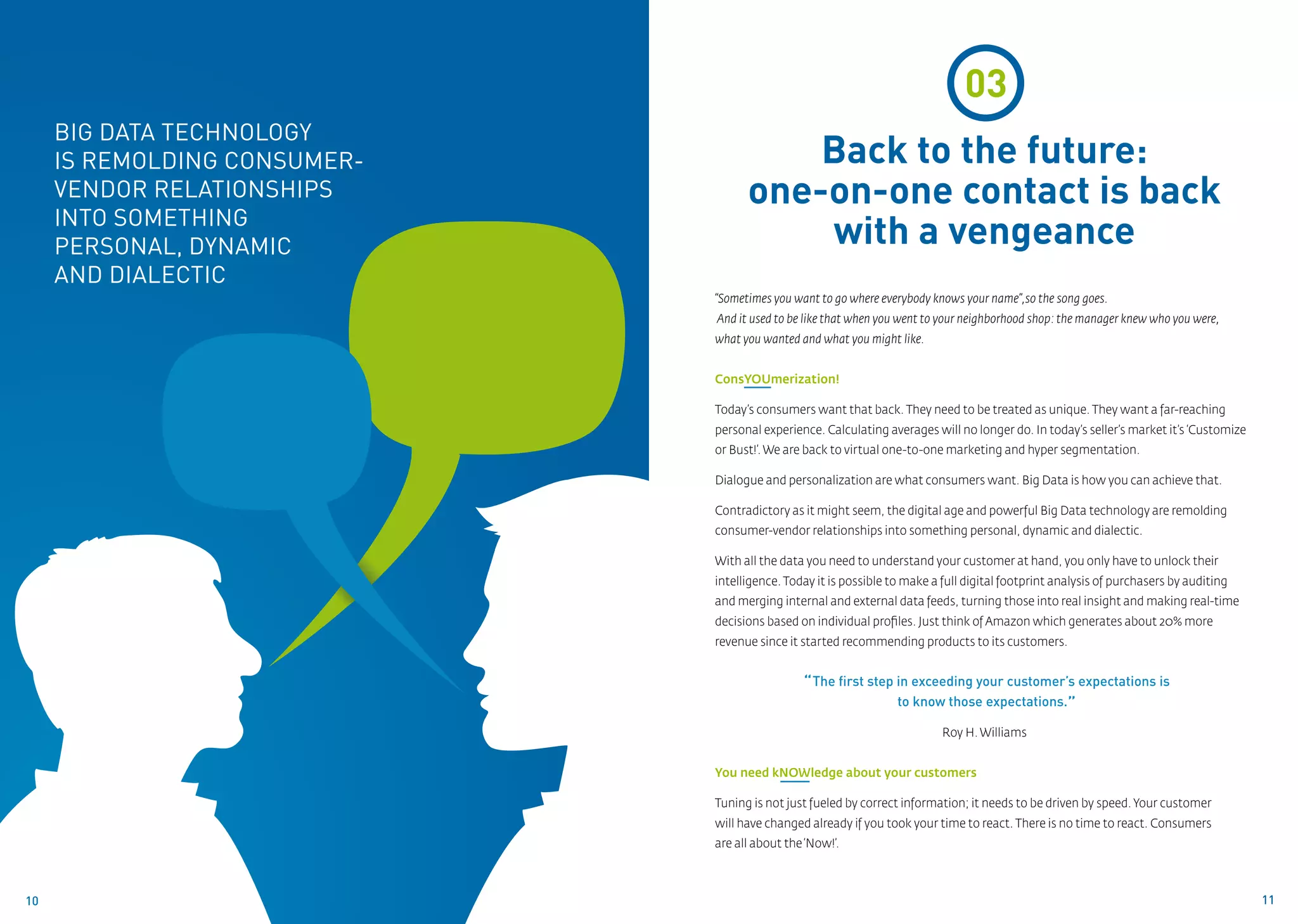03
     Big Data technology
     is remolding consumer-             Back to the future:
     vendor relationships           one-on-one contact is back
     into something
     personal, dynamic                  with a vengeance
     and dialectic
                              “Sometimes you want to go where everybody knows your name”,so the song goes.
                              And it used to be like that when you went to your neighborhood shop: the manager knew who you were,
                              what you wanted and what you might like.


                              ConsYOUmerization!

                              Today’s consumers want that back. They need to be treated as unique. They want a far-reaching
                              personal experience. Calculating averages will no longer do. In today’s seller’s market it’s ‘Customize
                              or Bust!’. We are back to virtual one-to-one marketing and hyper segmentation.

                              Dialogue and personalization are what consumers want. Big Data is how you can achieve that.

                              Contradictory as it might seem, the digital age and powerful Big Data technology are remolding
                              consumer-vendor relationships into something personal, dynamic and dialectic.

                              With all the data you need to understand your customer at hand, you only have to unlock their
                              intelligence. Today it is possible to make a full digital footprint analysis of purchasers by auditing
                              and merging internal and external data feeds, turning those into real insight and making real-time
                              decisions based on individual profiles. Just think of Amazon which generates about 20% more
                              revenue since it started recommending products to its customers.


                                               “ The first step in exceeding your customer’s expectations is
                                                                to know those expectations.”

                                                                           Roy H. Williams


                              You need kNOWledge about your customers

                              Tuning is not just fueled by correct information; it needs to be driven by speed. Your customer
                              will have changed already if you took your time to react. There is no time to react. Consumers
                              are all about the ‘Now!’.



10                                                                                                                                      11
 