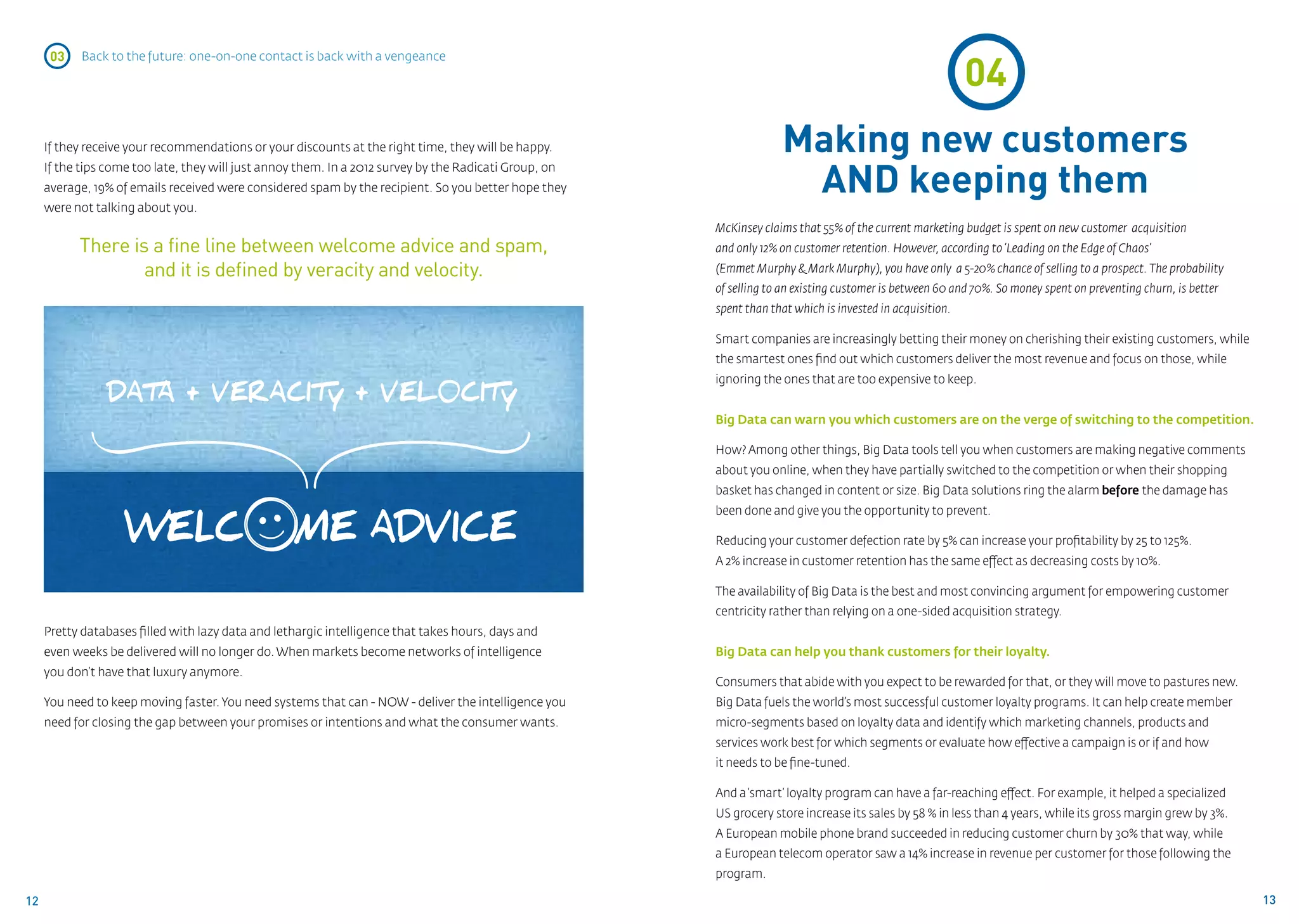 04
      03    Back to the future: one-on-one contact is back with a vengeance




     If they receive your recommendations or your discounts at the right time, they will be happy.                   Making new customers
                                                                                                                      AND keeping them
     If the tips come too late, they will just annoy them. In a 2012 survey by the Radicati Group, on
     average, 19% of emails received were considered spam by the recipient. So you better hope they
     were not talking about you.
                                                                                                        McKinsey claims that 55% of the current marketing budget is spent on new customer acquisition
           There is a fine line between welcome advice and spam,                                        and only 12% on customer retention. However, according to ‘Leading on the Edge of Chaos’
                   and it is defined by veracity and velocity.                                          (Emmet Murphy & Mark Murphy), you have only a 5-20% chance of selling to a prospect. The probability
                                                                                                        of selling to an existing customer is between 60 and 70%. So money spent on preventing churn, is better
                                                                                                        spent than that which is invested in acquisition.

                                                                                                        Smart companies are increasingly betting their money on cherishing their existing customers, while
                                                                                                        the smartest ones find out which customers deliver the most revenue and focus on those, while
                                                                                                        ignoring the ones that are too expensive to keep.
                DATA + VERACIT Y + VEL0CIT Y
                                                                                                        Big Data can warn you which customers are on the verge of switching to the competition.

                                                                                                        How? Among other things, Big Data tools tell you when customers are making negative comments
                                                                                                        about you online, when they have partially switched to the competition or when their shopping
                                                                                                        basket has changed in content or size. Big Data solutions ring the alarm before the damage has
                                                                                                        been done and give you the opportunity to prevent.

                                                                                                        Reducing your customer defection rate by 5% can increase your profitability by 25 to 125%.
                                                                                                        A 2% increase in customer retention has the same effect as decreasing costs by 10%.

                                                                                                        The availability of Big Data is the best and most convincing argument for empowering customer
                                                                                                        centricity rather than relying on a one-sided acquisition strategy.
     Pretty databases filled with lazy data and lethargic intelligence that takes hours, days and 		
     even weeks be delivered will no longer do. When markets become networks of intelligence 		         Big Data can help you thank customers for their loyalty.
     you don’t have that luxury anymore.
                                                                                                        Consumers that abide with you expect to be rewarded for that, or they will move to pastures new.
     You need to keep moving faster. You need systems that can - NOW - deliver the intelligence you     Big Data fuels the world’s most successful customer loyalty programs. It can help create member
     need for closing the gap between your promises or intentions and what the consumer wants.          micro-segments based on loyalty data and identify which marketing channels, products and
                                                                                                        services work best for which segments or evaluate how effective a campaign is or if and how 		
                                                                                                        it needs to be fine-tuned.

                                                                                                        And a ‘smart’ loyalty program can have a far-reaching effect. For example, it helped a specialized
                                                                                                        US grocery store increase its sales by 58 % in less than 4 years, while its gross margin grew by 3%.
                                                                                                        A European mobile phone brand succeeded in reducing customer churn by 30% that way, while
                                                                                                        a European telecom operator saw a 14% increase in revenue per customer for those following the
                                                                                                        program.

12                                                                                                                                                                                                                13
 