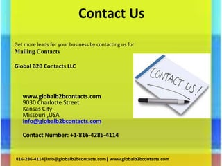 Contact Us
Get more leads for your business by contacting us for
Mailing Contacts
Global B2B Contacts LLC
www.globalb2bcontacts.com
9030 Charlotte Street
Kansas City
Missouri ,USA
info@globalb2bcontacts.com
Contact Number: +1-816-4286-4114
816-286-4114|info@globalb2bcontacts.com| www.globalb2bcontacts.com
 