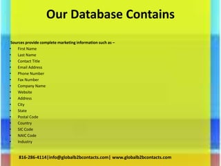 Our Database Contains
Sources provide complete marketing information such as –
• First Name
• Last Name
• Contact Title
• Email Address
• Phone Number
• Fax Number
• Company Name
• Website
• Address
• City
• State
• Postal Code
• Country
• SIC Code
• NAIC Code
• Industry
816-286-4114|info@globalb2bcontacts.com| www.globalb2bcontacts.com
 