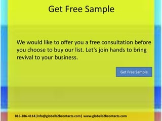 Get Free Sample
We would like to offer you a free consultation before
you choose to buy our list. Let's join hands to bring
revival to your business.
816-286-4114|info@globalb2bcontacts.com| www.globalb2bcontacts.com
Get Free Sample
 