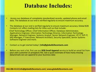 Database Includes:
• Access our database of completely standardized records, updated phone and email
data. The database at our end is verified regularly to ensure maximum accuracy.
• The database at our end is verified regularly to ensure maximum accuracy. Global B2B
Contacts LLC offers mailing lists for titles such as that include:
Chief Technology Officer, Chief Information Officer, Database Administrator,
Applications Engineer, Information Technology Director, Information Technology
Manager, Network Engineer, Systems Analyst, Senior Network Engineer, VP-IT, SVP-IT,
MIS Manager, IT Executives, Network Architect, Security Specialist, Senior Systems
Software Engineer and more.
• Contact us to get started today! |info@globalb2bcontacts.com
• Before you rent a list, first use our B2B Email Append service to build an email list from
your own customer or prospects file. Get a quick estimate of how many missing
data/emails we can append to your business data
816-286-4114|info@globalb2bcontacts.com| www.globalb2bcontacts.com
 