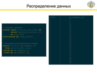 Распределение данных
Count | gp_segment_id
1 | 4
1 | 6
1 | 15
1 | 21
1 | 23
1 | 25
1 | 31
1 | 40
1 | 42
1 | 48
1 | 50
1 | 52
1 | 65
1 | 67
1 | 73
1 | 75
1 | 77
1 | 90
1 | 92
1 | 94
--Создаем таблицу
create table distrib_test_table as
select generate_series(1,20)
as num_field
distributed by (num_field);
--Проверим распределение данных
select count(1),gp_segment_id
from distrib_test_table
group by gp_segment_id
order by gp_segment_id;
 