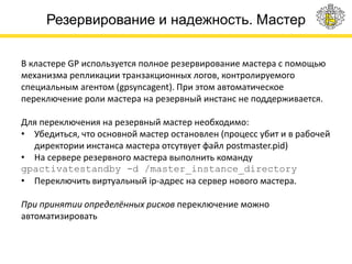 Резервирование и надежность. Мастер
В кластере GP используется полное резервирование мастера с помощью
механизма репликации транзакционных логов, контролируемого
специальным агентом (gpsyncagent). При этом автоматическое
переключение роли мастера на резервный инстанс не поддерживается.
Для переключения на резервный мастер необходимо:
• Убедиться, что основной мастер остановлен (процесс убит и в рабочей
директории инстанса мастера отсутвует файл postmaster.pid)
• На сервере резервного мастера выполнить команду
gpactivatestandby -d /master_instance_directory
• Переключить виртуальный ip-адрес на сервер нового мастера.
При принятии определённых рисков переключение можно
автоматизировать
 