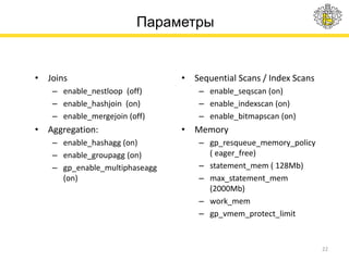 Параметры
• Joins
– enable_nestloop (off)
– enable_hashjoin (on)
– enable_mergejoin (off)
• Aggregation:
– enable_hashagg (on)
– enable_groupagg (on)
– gp_enable_multiphaseagg
(on)
• Sequential Scans / Index Scans
– enable_seqscan (on)
– enable_indexscan (on)
– enable_bitmapscan (on)
• Memory
– gp_resqueue_memory_policy
( eager_free)
– statement_mem ( 128Mb)
– max_statement_mem
(2000Mb)
– work_mem
– gp_vmem_protect_limit
22
 