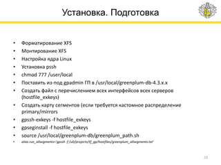 Установка. Подготовка
• Форматирование XFS
• Монтирование XFS
• Настройка ядра Linux
• Установка pssh
• chmod 777 /user/local
• Поставить из-под gpadmin ГП в /usr/local/greenplum-db-4.3.x.x
• Создать файл с перечислением всех интерфейсов всех серверов
(hostfile_exkeys)
• Создать карту сегментов (если требуется кастомное распределение
primary/mirrors
• gpssh-exkeys -f hostfile_exkeys
• gpseginstall -f hostfile_exkeys
• source /usr/local/greenplum-db/greenplum_path.sh
• alias run_allsegments='gpssh -f /u0/projects/tf_gp/hostfiles/greenplum_allsegments.txt‘
23
 